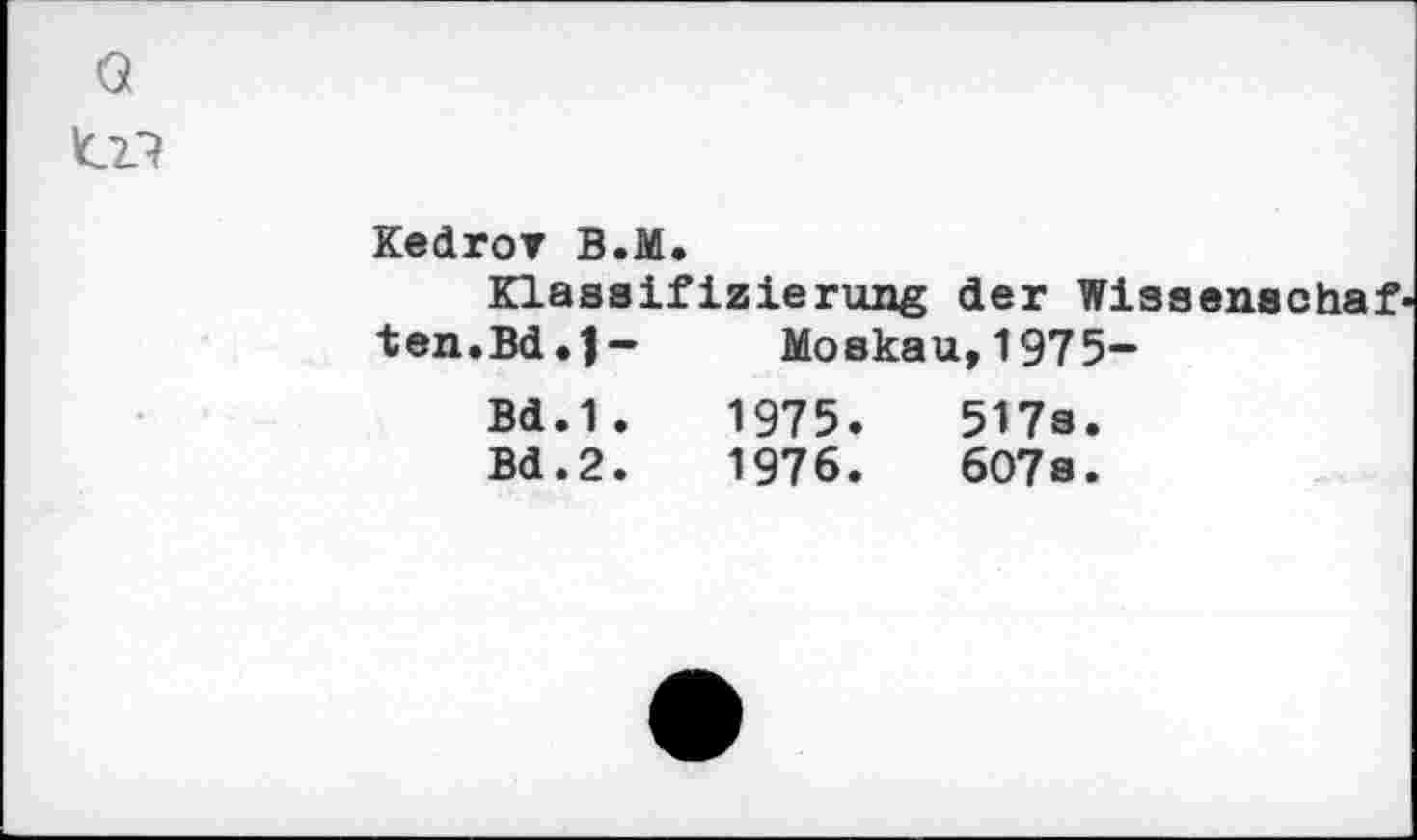 ﻿Kedrov B.M.
Klassifizierung der Wissenschaf«
ten.Bd.J- Bd.1. Bd.2.	Moskau,1975- 1975.	517s. 1976.	607s.